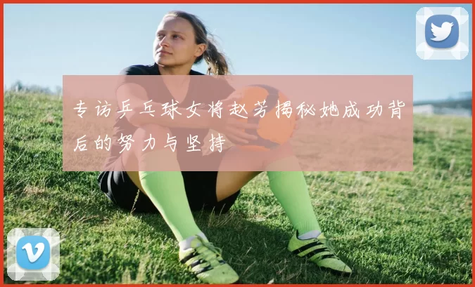 专访乒乓球女将赵芳揭秘她成功背后的努力与坚持