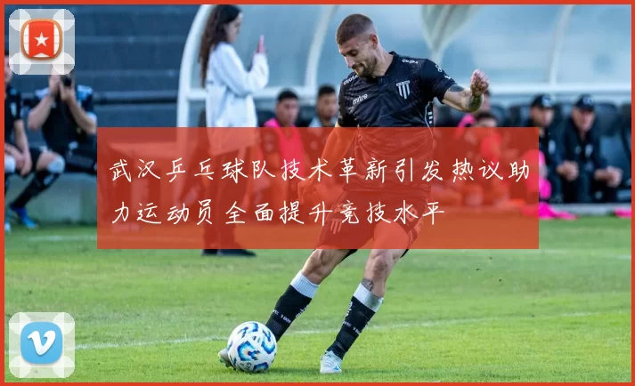 武汉乒乓球队技术革新引发热议助力运动员全面提升竞技水平