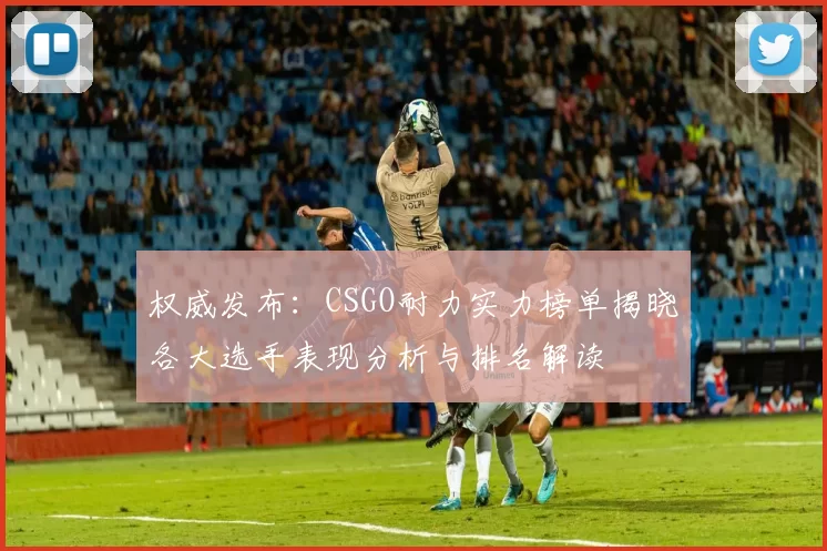 权威发布：CSGO耐力实力榜单揭晓各大选手表现分析与排名解读