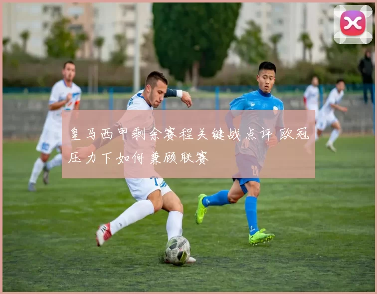 皇马西甲剩余赛程关键战点评 欧冠压力下如何兼顾联赛