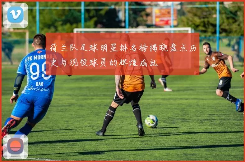 荷兰队足球明星排名榜揭晓盘点历史与现役球员的辉煌成就