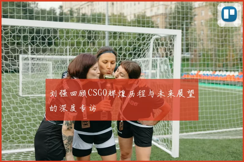 刘强回顾CSGO辉煌历程与未来展望的深度专访
