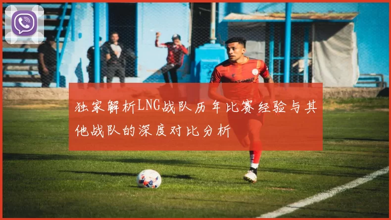 独家解析LNG战队历年比赛经验与其他战队的深度对比分析