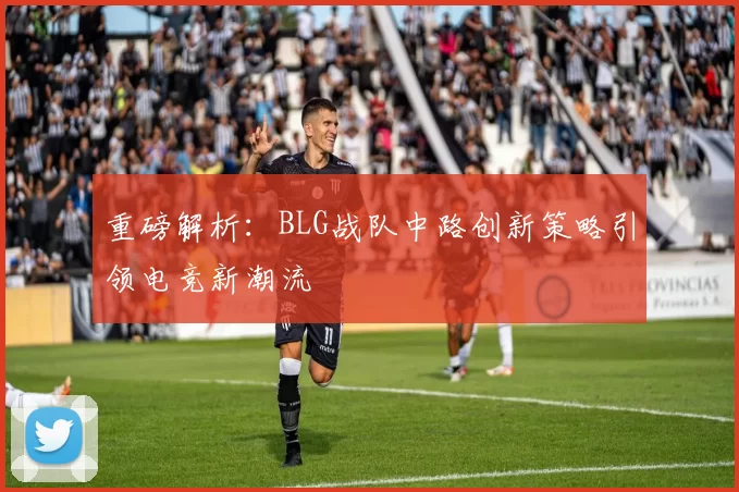 重磅解析：BLG战队中路创新策略引领电竞新潮流