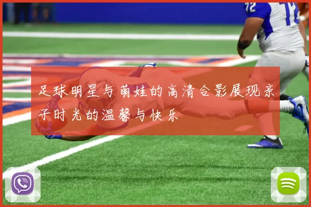 足球明星与萌娃的高清合影展现亲子时光的温馨与快乐