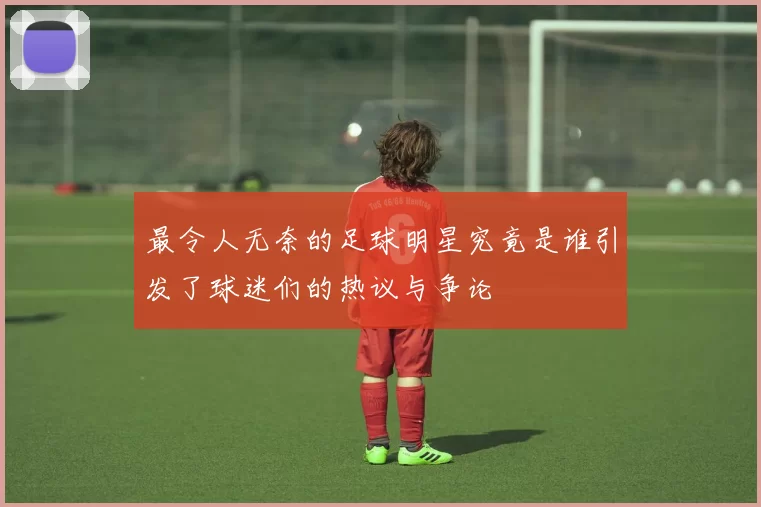 最令人无奈的足球明星究竟是谁引发了球迷们的热议与争论