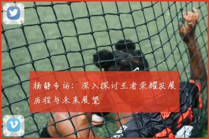 杨静专访：深入探讨王者荣耀发展历程与未来展望