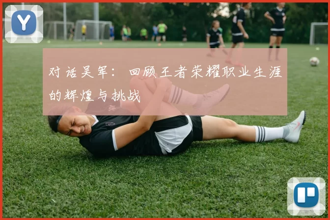 对话吴军：回顾王者荣耀职业生涯的辉煌与挑战