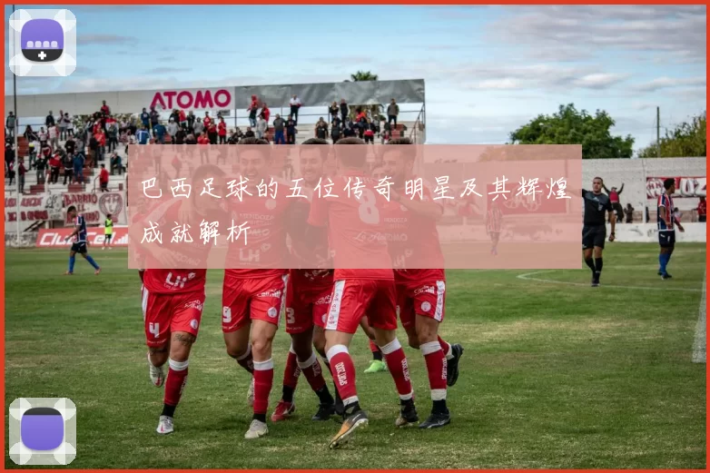 巴西足球的五位传奇明星及其辉煌成就解析