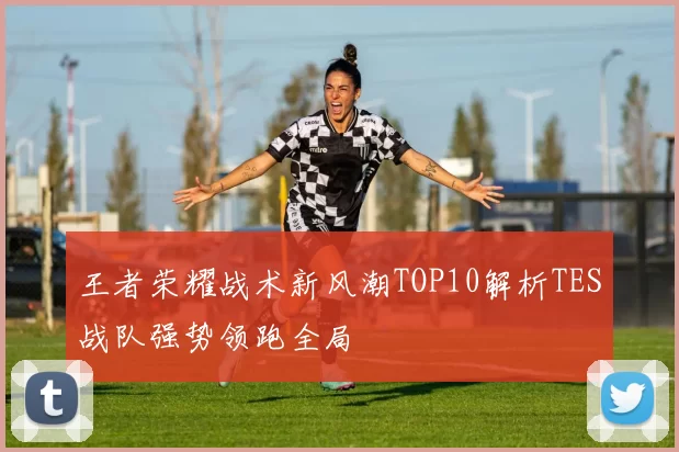 王者荣耀战术新风潮TOP10解析TES战队强势领跑全局