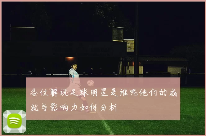 各位解说足球明星是谁呢他们的成就与影响力如何分析