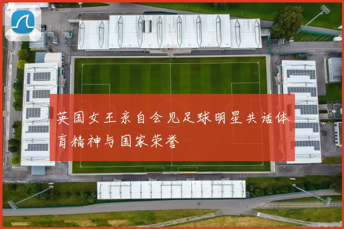 英国女王亲自会见足球明星共话体育精神与国家荣誉