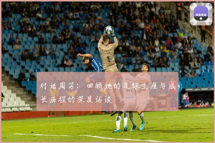 对话周芳：回顾她的足球生涯与成长历程的深度访谈