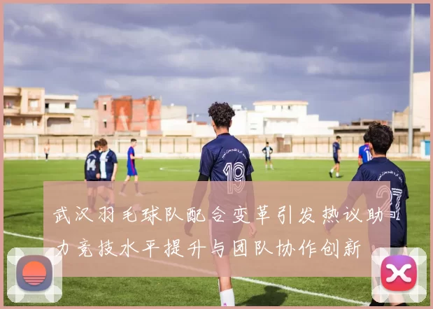 武汉羽毛球队配合变革引发热议助力竞技水平提升与团队协作创新