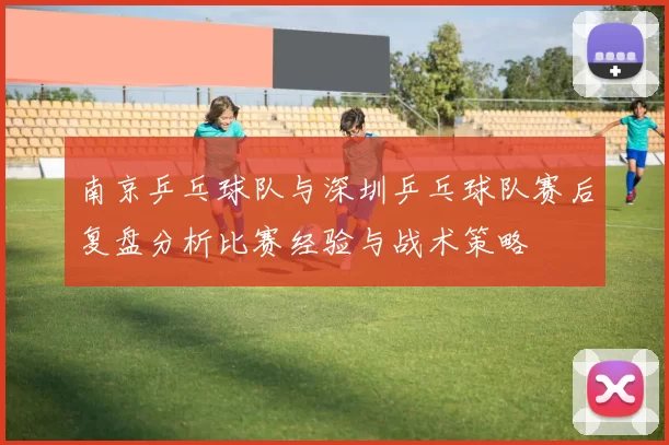 南京乒乓球队与深圳乒乓球队赛后复盘分析比赛经验与战术策略