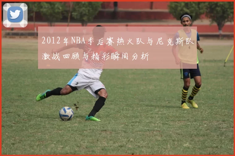 2012年NBA季后赛热火队与尼克斯队激战回顾与精彩瞬间分析