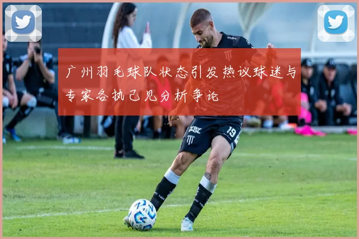 广州羽毛球队状态引发热议球迷与专家各执己见分析争论