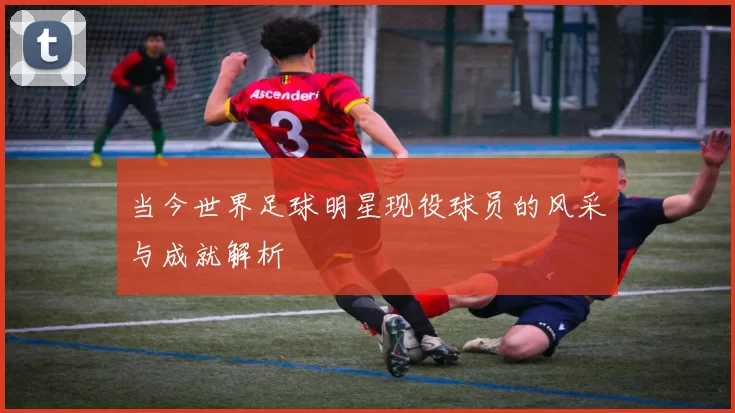 当今世界足球明星现役球员的风采与成就解析