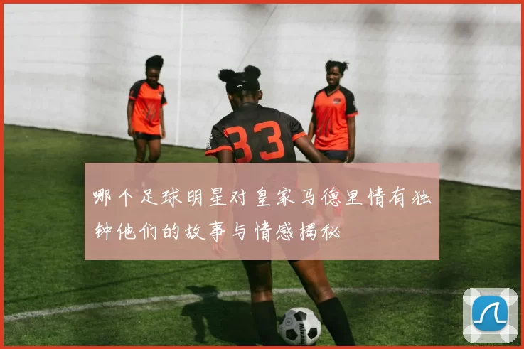 哪个足球明星对皇家马德里情有独钟他们的故事与情感揭秘