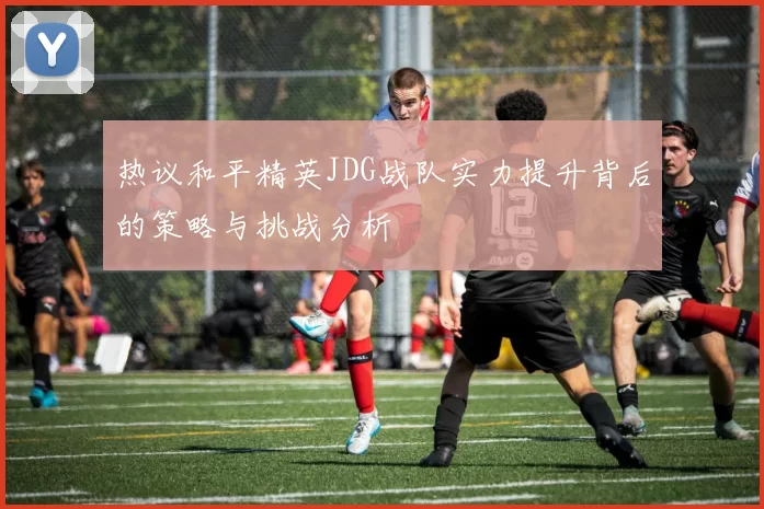 热议和平精英JDG战队实力提升背后的策略与挑战分析