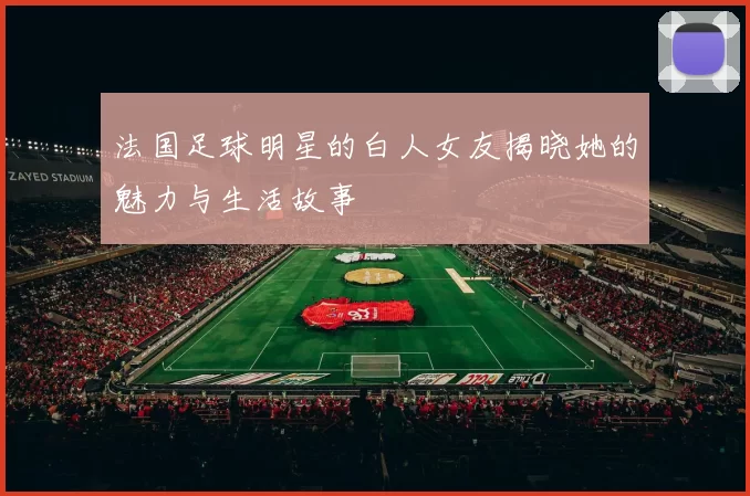 法国足球明星的白人女友揭晓她的魅力与生活故事