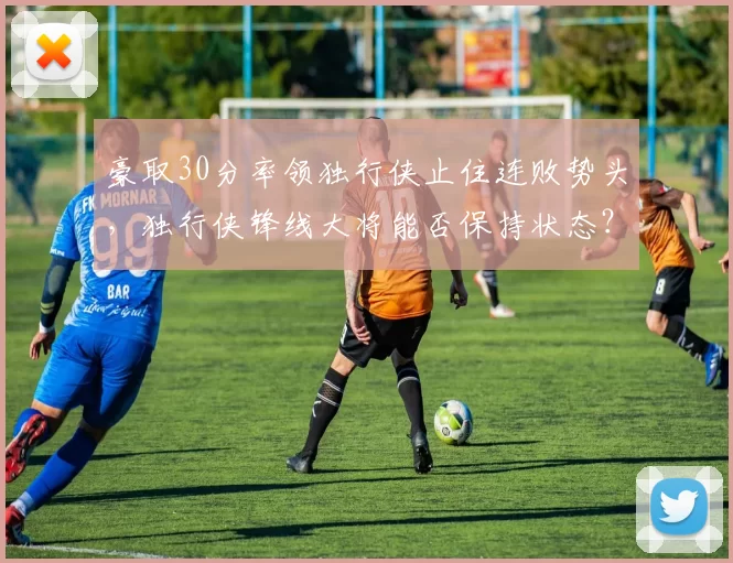 豪取30分率领独行侠止住连败势头，独行侠锋线大将能否保持状态？