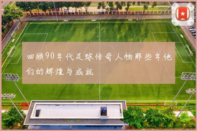 回顾90年代足球传奇人物那些年他们的辉煌与成就