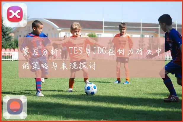 赛后分析：TES与JDG在耐力对决中的策略与表现探讨
