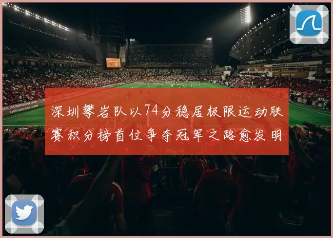 深圳攀岩队以74分稳居极限运动联赛积分榜首位争夺冠军之路愈发明朗