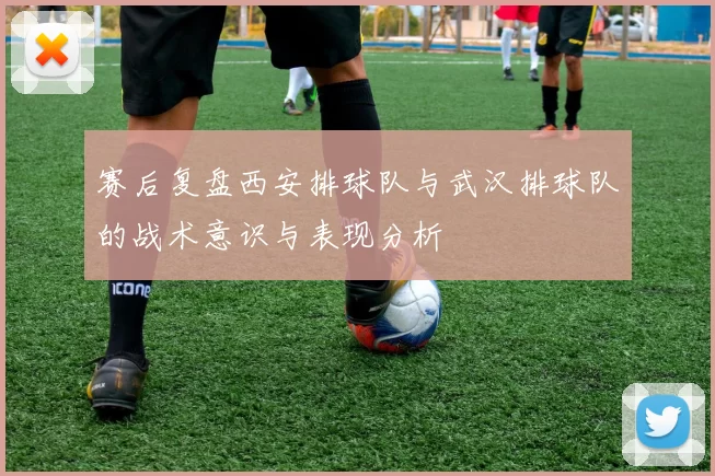 赛后复盘西安排球队与武汉排球队的战术意识与表现分析
