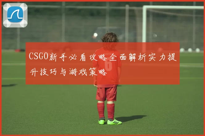 CSGO新手必看攻略全面解析实力提升技巧与游戏策略