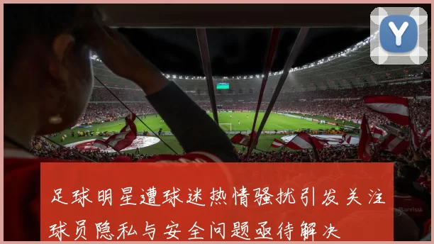 足球明星遭球迷热情骚扰引发关注球员隐私与安全问题亟待解决