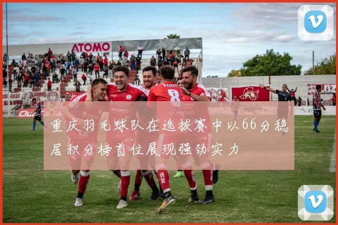 重庆羽毛球队在选拔赛中以66分稳居积分榜首位展现强劲实力