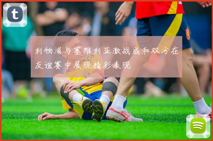 利物浦与塞维利亚激战成和双方在友谊赛中展现精彩表现