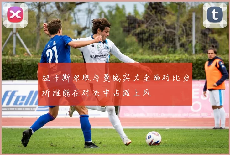 纽卡斯尔联与曼城实力全面对比分析谁能在对决中占据上风
