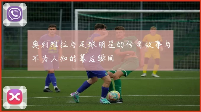 奥利维拉与足球明星的传奇故事与不为人知的幕后瞬间