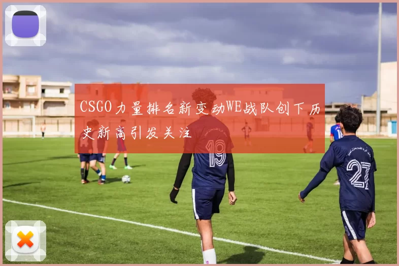 CSGO力量排名新变动WE战队创下历史新高引发关注