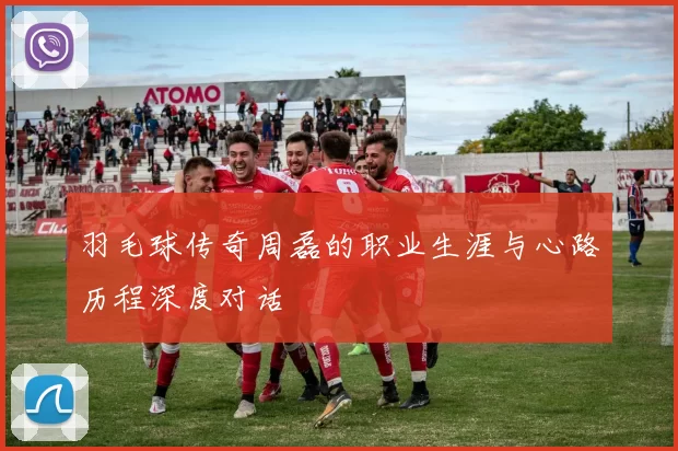 羽毛球传奇周磊的职业生涯与心路历程深度对话