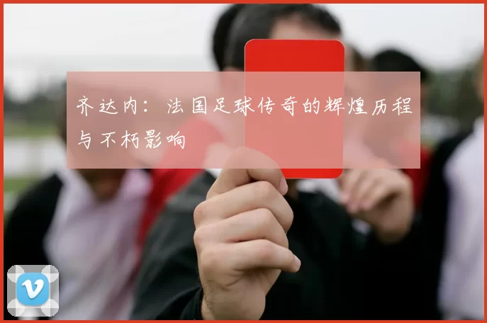 齐达内：法国足球传奇的辉煌历程与不朽影响