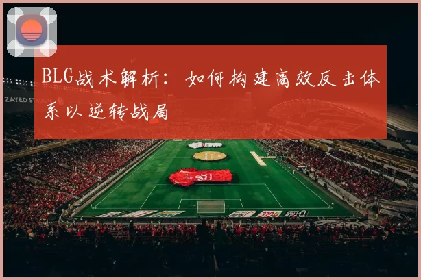 BLG战术解析：如何构建高效反击体系以逆转战局