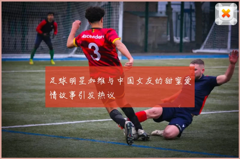 足球明星加维与中国女友的甜蜜爱情故事引发热议